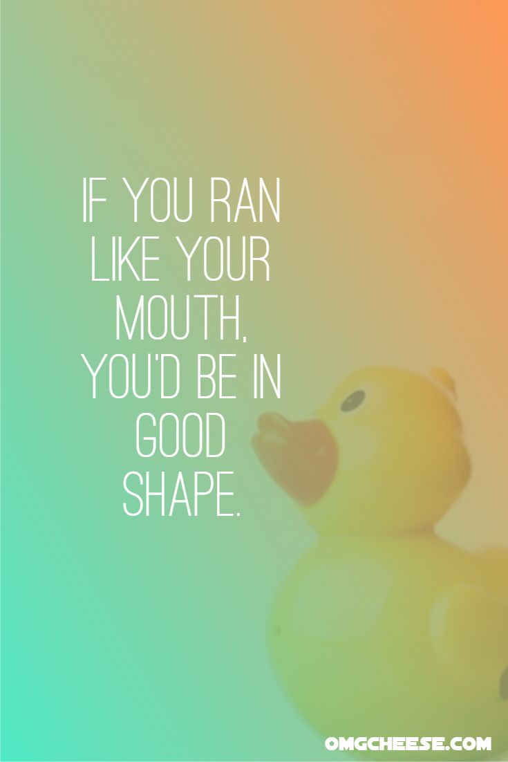 If you ran like your mouth, you’d be in good shape.