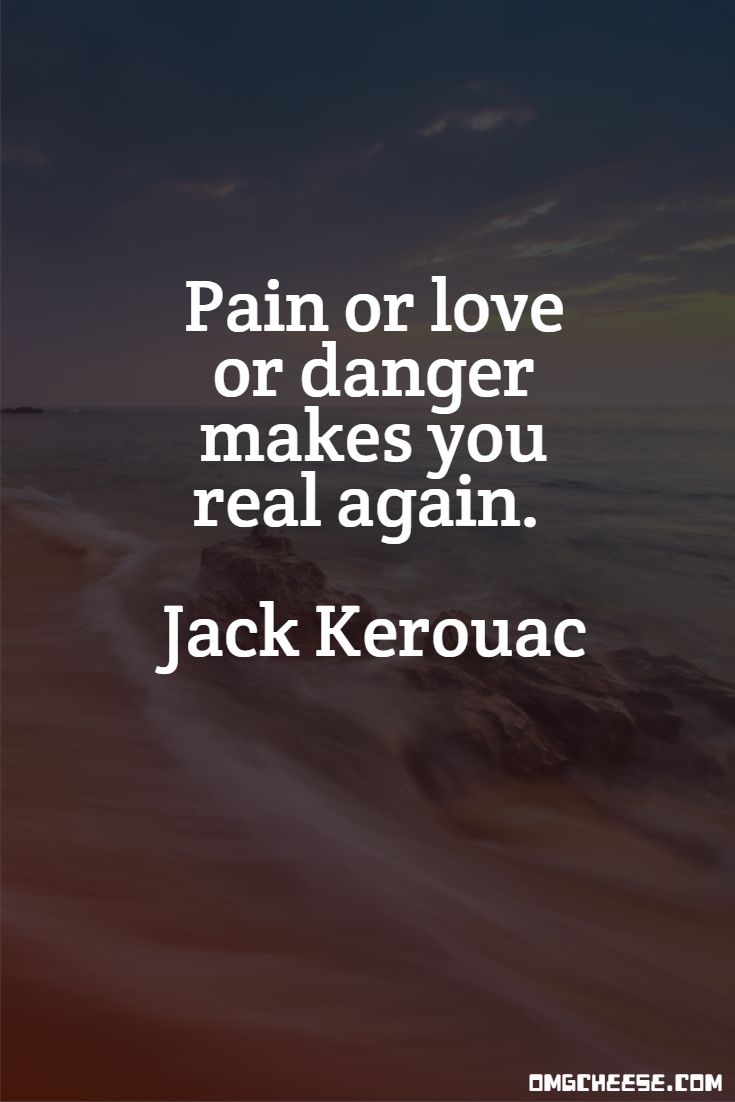 Pain or love or danger makes you real again. Jack Kerouac
